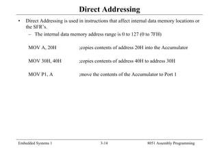 Embedded Systems 1 3-14 8051 Assembly Programming
Direct Addressing
• Direct Addressing is used in instructions that affect internal data memory locations or
the SFR’s.
– The internal data memory address range is 0 to 127 (0 to 7FH)
MOV A, 20H ;copies contents of address 20H into the Accumulator
MOV 30H, 40H ;copies contents of address 40H to address 30H
MOV P1, A ;move the contents of the Accumulator to Port 1
 