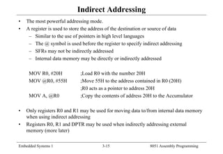 Embedded Systems 1 3-15 8051 Assembly Programming
Indirect Addressing
• The most powerful addressing mode.
• A register is used to store the address of the destination or source of data
– Similar to the use of pointers in high level languages
– The @ symbol is used before the register to specify indirect addressing
– SFRs may not be indirectly addressed
– Internal data memory may be directly or indirectly addressed
MOV R0, #20H ;Load R0 with the number 20H
MOV @R0, #55H ;Move 55H to the address contained in R0 (20H)
;R0 acts as a pointer to address 20H
MOV A, @R0 ;Copy the contents of address 20H to the Accumulator
• Only registers R0 and R1 may be used for moving data to/from internal data memory
when using indirect addressing
• Registers R0, R1 and DPTR may be used when indirectly addressing external
memory (more later)
 