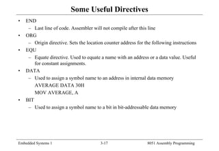 Embedded Systems 1 3-17 8051 Assembly Programming
Some Useful Directives
• END
– Last line of code. Assembler will not compile after this line
• ORG
– Origin directive. Sets the location counter address for the following instructions
• EQU
– Equate directive. Used to equate a name with an address or a data value. Useful
for constant assignments.
• DATA
– Used to assign a symbol name to an address in internal data memory
AVERAGE DATA 30H
MOV AVERAGE, A
• BIT
– Used to assign a symbol name to a bit in bit-addressable data memory
 