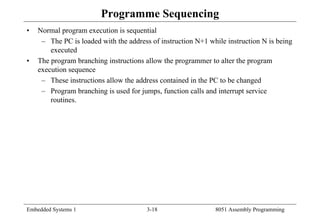 Embedded Systems 1 3-18 8051 Assembly Programming
Programme Sequencing
• Normal program execution is sequential
– The PC is loaded with the address of instruction N+1 while instruction N is being
executed
• The program branching instructions allow the programmer to alter the program
execution sequence
– These instructions allow the address contained in the PC to be changed
– Program branching is used for jumps, function calls and interrupt service
routines.
 