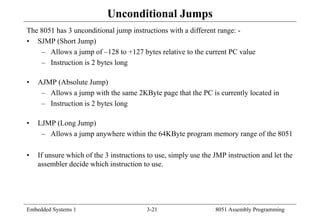 Embedded Systems 1 3-21 8051 Assembly Programming
Unconditional Jumps
The 8051 has 3 unconditional jump instructions with a different range: -
• SJMP (Short Jump)
– Allows a jump of –128 to +127 bytes relative to the current PC value
– Instruction is 2 bytes long
• AJMP (Absolute Jump)
– Allows a jump with the same 2KByte page that the PC is currently located in
– Instruction is 2 bytes long
• LJMP (Long Jump)
– Allows a jump anywhere within the 64KByte program memory range of the 8051
• If unsure which of the 3 instructions to use, simply use the JMP instruction and let the
assembler decide which instruction to use.
 