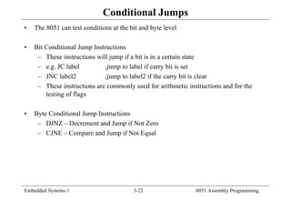 Embedded Systems 1 3-22 8051 Assembly Programming
Conditional Jumps
• The 8051 can test conditions at the bit and byte level
• Bit Conditional Jump Instructions
– These instructions will jump if a bit is in a certain state
– e.g. JC label ;jump to label if carry bit is set
– JNC label2 ;jump to label2 if the carry bit is clear
– These instructions are commonly used for arithmetic instructions and for the
testing of flags
• Byte Conditional Jump Instructions
– DJNZ – Decrement and Jump if Not Zero
– CJNE – Compare and Jump if Not Equal
 