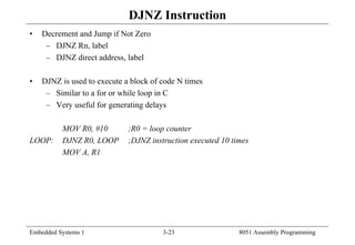 Embedded Systems 1 3-23 8051 Assembly Programming
DJNZ Instruction
• Decrement and Jump if Not Zero
– DJNZ Rn, label
– DJNZ direct address, label
• DJNZ is used to execute a block of code N times
– Similar to a for or while loop in C
– Very useful for generating delays
MOV R0, #10 ;R0 = loop counter
LOOP: DJNZ R0, LOOP ;DJNZ instruction executed 10 times
MOV A, R1
 
