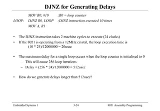 Embedded Systems 1 3-24 8051 Assembly Programming
DJNZ for Generating Delays
MOV R0, #10 ;R0 = loop counter
LOOP: DJNZ R0, LOOP ;DJNZ instruction executed 10 times
MOV A, R1
• The DJNZ instruction takes 2 machine cycles to execute (24 clocks)
• If the 8051 is operating from a 12MHz crystal, the loop execution time is
(10 * 24)/12000000 = 20usec
• The maximum delay for a single loop occurs when the loop counter is initialised to 0
– This will cause 256 loop iterations
– Delay = (256 * 24)/12000000 = 512usec
• How do we generate delays longer than 512usec?
 