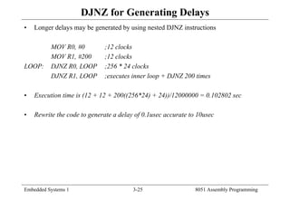 Embedded Systems 1 3-25 8051 Assembly Programming
DJNZ for Generating Delays
• Longer delays may be generated by using nested DJNZ instructions
MOV R0, #0 ;12 clocks
MOV R1, #200 ;12 clocks
LOOP: DJNZ R0, LOOP ;256 * 24 clocks
DJNZ R1, LOOP ;executes inner loop + DJNZ 200 times
• Execution time is (12 + 12 + 200((256*24) + 24))/12000000 = 0.102802 sec
• Rewrite the code to generate a delay of 0.1usec accurate to 10usec
 
