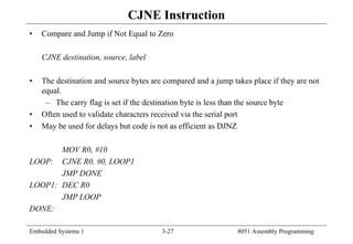 Embedded Systems 1 3-27 8051 Assembly Programming
CJNE Instruction
• Compare and Jump if Not Equal to Zero
CJNE destination, source, label
• The destination and source bytes are compared and a jump takes place if they are not
equal.
– The carry flag is set if the destination byte is less than the source byte
• Often used to validate characters received via the serial port
• May be used for delays but code is not as efficient as DJNZ
MOV R0, #10
LOOP: CJNE R0, #0, LOOP1
JMP DONE
LOOP1: DEC R0
JMP LOOP
DONE:
 