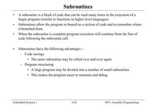 Embedded Systems 1 3-28 8051 Assembly Programming
Subroutines
• A subroutine is a block of code that can be used many times in the execution of a
larger program (similar to functions in higher level languages)
• Subroutines allow the program to branch to a section of code and to remember where
it branched from.
• When the subroutine is complete program execution will continue from the line of
code following the subroutine call.
• Subroutines have the following advantages: -
– Code savings
• The same subroutine may be called over and over again
– Program structuring
• A large program may be divided into a number of small subroutines
• This makes the program easer to maintain and debug
 