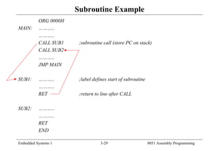 Embedded Systems 1 3-29 8051 Assembly Programming
Subroutine Example
ORG 0000H
MAIN: ………..
………..
CALL SUB1 ;subroutine call (store PC on stack)
CALL SUB2
………..
JMP MAIN
SUB1: ……….. ;label defines start of subroutine
………..
RET ;return to line after CALL
SUB2: ………..
………..
RET
END
 