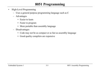 Embedded Systems 1 3-3 8051 Assembly Programming
8051 Programming
• High-Level Programming
– Uses a general purpose programming language such as C
– Advantages
• Easier to learn
• Faster to program
• More portable than assembly language
– Disadvantages
• Code may not be as compact or as fast as assembly language
• Good quality compilers are expensive
 