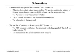 Embedded Systems 1 3-30 8051 Assembly Programming
Subroutines
• A subroutine is always executed with the CALL instruction
– When the CALL instruction is executed the PC register contains the address of
the next instruction to be executed (this is known as the return address)
– The PC is saved onto the stack low byte first
– The PC is then loaded with the address of the subroutine
– The subroutine is then executed
• The last line of a subroutine is always the RET instruction
– The RET instruction will cause the return address to be popped off the stack and
loaded into the PC
– The instruction at the return address is then executed
 