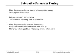 Embedded Systems 1 3-31 8051 Assembly Programming
Subroutine Parameter Passing
1. Place the parameter into an address in internal data memory
Most popular method used
2. Push the parameter onto the stack
This method is limited by the size of the stack
3. Place the parameter into external data memory
Used when internal data memory has been used up.
Slower execution speed than when using internal data memory
 