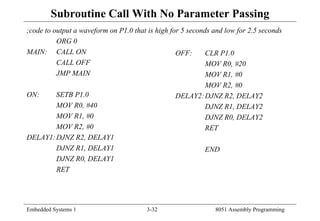 Embedded Systems 1 3-32 8051 Assembly Programming
Subroutine Call With No Parameter Passing
;code to output a waveform on P1.0 that is high for 5 seconds and low for 2.5 seconds
ORG 0
MAIN: CALL ON
CALL OFF
JMP MAIN
ON: SETB P1.0
MOV R0, #40
MOV R1, #0
MOV R2, #0
DELAY1:DJNZ R2, DELAY1
DJNZ R1, DELAY1
DJNZ R0, DELAY1
RET
OFF: CLR P1.0
MOV R0, #20
MOV R1, #0
MOV R2, #0
DELAY2:DJNZ R2, DELAY2
DJNZ R1, DELAY2
DJNZ R0, DELAY2
RET
END
 