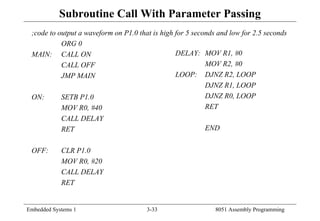 Embedded Systems 1 3-33 8051 Assembly Programming
Subroutine Call With Parameter Passing
;code to output a waveform on P1.0 that is high for 5 seconds and low for 2.5 seconds
ORG 0
MAIN: CALL ON
CALL OFF
JMP MAIN
ON: SETB P1.0
MOV R0, #40
CALL DELAY
RET
OFF: CLR P1.0
MOV R0, #20
CALL DELAY
RET
DELAY: MOV R1, #0
MOV R2, #0
LOOP: DJNZ R2, LOOP
DJNZ R1, LOOP
DJNZ R0, LOOP
RET
END
 