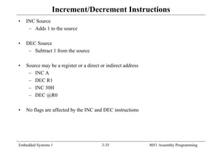 Embedded Systems 1 3-35 8051 Assembly Programming
Increment/Decrement Instructions
• INC Source
– Adds 1 to the source
• DEC Source
– Subtract 1 from the source
• Source may be a register or a direct or indirect address
– INC A
– DEC R1
– INC 30H
– DEC @R0
• No flags are affected by the INC and DEC instructions
 