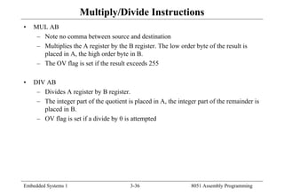 Embedded Systems 1 3-36 8051 Assembly Programming
Multiply/Divide Instructions
• MUL AB
– Note no comma between source and destination
– Multiplies the A register by the B register. The low order byte of the result is
placed in A, the high order byte in B.
– The OV flag is set if the result exceeds 255
• DIV AB
– Divides A register by B register.
– The integer part of the quotient is placed in A, the integer part of the remainder is
placed in B.
– OV flag is set if a divide by 0 is attempted
 