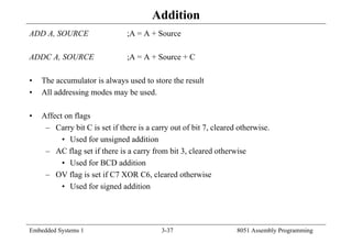 Embedded Systems 1 3-37 8051 Assembly Programming
Addition
ADD A, SOURCE ;A = A + Source
ADDC A, SOURCE ;A = A + Source + C
• The accumulator is always used to store the result
• All addressing modes may be used.
• Affect on flags
– Carry bit C is set if there is a carry out of bit 7, cleared otherwise.
• Used for unsigned addition
– AC flag set if there is a carry from bit 3, cleared otherwise
• Used for BCD addition
– OV flag is set if C7 XOR C6, cleared otherwise
• Used for signed addition
 