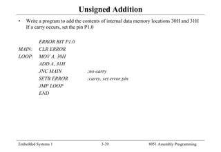 Embedded Systems 1 3-39 8051 Assembly Programming
Unsigned Addition
• Write a program to add the contents of internal data memory locations 30H and 31H
If a carry occurs, set the pin P1.0
ERROR BIT P1.0
MAIN: CLR ERROR
LOOP: MOV A, 30H
ADD A, 31H
JNC MAIN ;no carry
SETB ERROR ;carry, set error pin
JMP LOOP
END
 