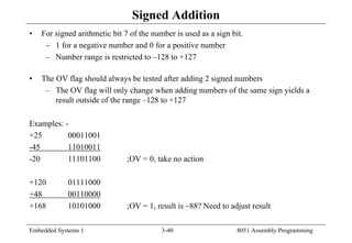 Embedded Systems 1 3-40 8051 Assembly Programming
Signed Addition
• For signed arithmetic bit 7 of the number is used as a sign bit.
– 1 for a negative number and 0 for a positive number
– Number range is restricted to –128 to +127
• The OV flag should always be tested after adding 2 signed numbers
– The OV flag will only change when adding numbers of the same sign yields a
result outside of the range –128 to +127
Examples: -
+25 00011001
-45 11010011
-20 11101100 ;OV = 0, take no action
+120 01111000
+48 00110000
+168 10101000 ;OV = 1, result is –88? Need to adjust result
 