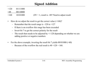 Embedded Systems 1 3-41 8051 Assembly Programming
Signed Addition
+120 01111000
+48 00110000
+168 10101000 ;OV = 1, result is –88? Need to adjust result
• How do we adjust the result to get the correct value (+168)?
– Remember that the result range is –128 to +127
– If there is an overflow this range has been exceeded
– Invert bit 7 to get the correct polarity for the result
– The result then needs to be adjusted by +/-128 depending on whether we are
adding positive or negative numbers
• For the above example, inverting the result bit 7 yields 00101000 (+40)
– Because of the overflow the real result is 40 +128 = 168.
 