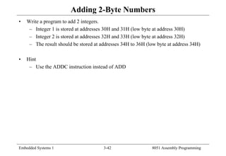 Embedded Systems 1 3-42 8051 Assembly Programming
Adding 2-Byte Numbers
• Write a program to add 2 integers.
– Integer 1 is stored at addresses 30H and 31H (low byte at address 30H)
– Integer 2 is stored at addresses 32H and 33H (low byte at address 32H)
– The result should be stored at addresses 34H to 36H (low byte at address 34H)
• Hint
– Use the ADDC instruction instead of ADD
 