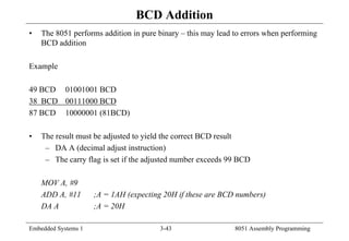 Embedded Systems 1 3-43 8051 Assembly Programming
BCD Addition
• The 8051 performs addition in pure binary – this may lead to errors when performing
BCD addition
Example
49 BCD 01001001 BCD
38 BCD 00111000 BCD
87 BCD 10000001 (81BCD)
• The result must be adjusted to yield the correct BCD result
– DA A (decimal adjust instruction)
– The carry flag is set if the adjusted number exceeds 99 BCD
MOV A, #9
ADD A, #11 ;A = 1AH (expecting 20H if these are BCD numbers)
DA A ;A = 20H
 