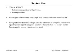 Embedded Systems 1 3-44 8051 Assembly Programming
Subtraction
• SUBB A, SOURCE
– Subtracts source and carry flags from A
– Result placed in A
• For unsigned subtraction the carry flag C is set if there is a borrow needed for bit 7
• For signed subtraction the OV flag is set if the subtraction of a negative number from
a positive number yields a negative result or if the subtraction of a positive number
from a negative number yields a positive result.
 