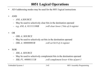 Embedded Systems 1 3-45 8051 Assembly Programming
8051 Logical Operations
• All 4 addressing modes may be used for the 8051 logical instructions
• AND
– ANL A,SOURCE
– May be used to selectively clear bits in the destination operand
– e.g. ANL A, #11111100B ;will clear lower 2 bits of A register
• OR
– ORL A, SOURCE
– May be used to selectively set bits in the destination operand
– ORL A, #00000001B ;will set bit 0 of A register
• XOR
– XRL A, SOURCE
– May be used to selectively complement bits in the destination operand
– XRL P1, #00001111B ;will complement lower 4 bits of port 1
 