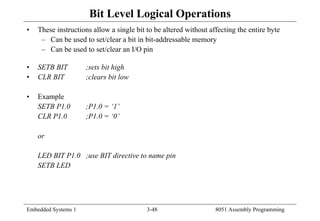 Embedded Systems 1 3-48 8051 Assembly Programming
Bit Level Logical Operations
• These instructions allow a single bit to be altered without affecting the entire byte
– Can be used to set/clear a bit in bit-addressable memory
– Can be used to set/clear an I/O pin
• SETB BIT ;sets bit high
• CLR BIT ;clears bit low
• Example
SETB P1.0 ;P1.0 = ‘1’
CLR P1.0 ;P1.0 = ‘0’
or
LED BIT P1.0 ;use BIT directive to name pin
SETB LED
 