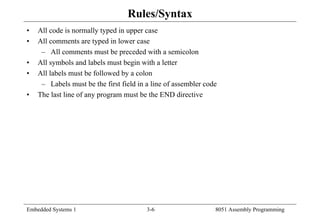 Embedded Systems 1 3-6 8051 Assembly Programming
Rules/Syntax
• All code is normally typed in upper case
• All comments are typed in lower case
– All comments must be preceded with a semicolon
• All symbols and labels must begin with a letter
• All labels must be followed by a colon
– Labels must be the first field in a line of assembler code
• The last line of any program must be the END directive
 