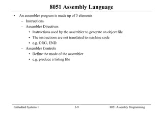 Embedded Systems 1 3-9 8051 Assembly Programming
8051 Assembly Language
• An assembler program is made up of 3 elements
– Instructions
– Assembler Directives
• Instructions used by the assembler to generate an object file
• The instructions are not translated to machine code
• e.g. ORG, END
– Assembler Controls
• Define the mode of the assembler
• e.g. produce a listing file
 