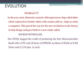 EVOLUTION
Flashback !!!!
In the year 1976, Motorola created a Microprocessor chip called 6801
which replaced its brother 6800 with certain add-on chips to make
a computer. This paved the way for the new revolution in the history
of chip design and gave birth to a new entity called
MICROCONTROLLER.
The INTEL bagged the credit of producing the first Microcontroller
8048 with a CPU and 1K bytes of EPROM, 64 Bytes of RAM an 8-Bit
Timer and 27 I/O pins in 1976.
 