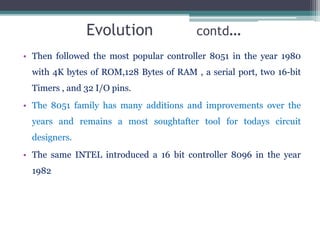 Evolution contd…
• Then followed the most popular controller 8051 in the year 1980
with 4K bytes of ROM,128 Bytes of RAM , a serial port, two 16-bit
Timers , and 32 I/O pins.
• The 8051 family has many additions and improvements over the
years and remains a most soughtafter tool for todays circuit
designers.
• The same INTEL introduced a 16 bit controller 8096 in the year
1982
 