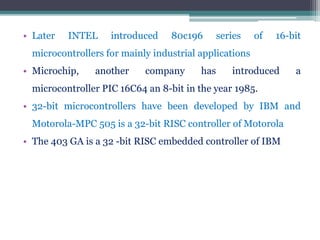 • Later INTEL introduced 80c196 series of 16-bit
microcontrollers for mainly industrial applications
• Microchip, another company has introduced a
microcontroller PIC 16C64 an 8-bit in the year 1985.
• 32-bit microcontrollers have been developed by IBM and
Motorola-MPC 505 is a 32-bit RISC controller of Motorola
• The 403 GA is a 32 -bit RISC embedded controller of IBM
 