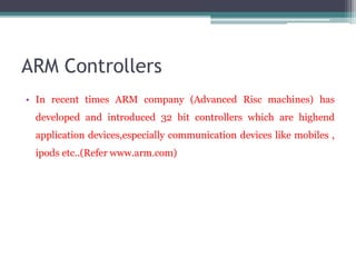 ARM Controllers
• In recent times ARM company (Advanced Risc machines) has
developed and introduced 32 bit controllers which are highend
application devices,especially communication devices like mobiles ,
ipods etc..(Refer www.arm.com)
 