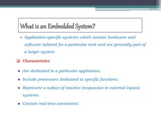 What is an EmbeddedSystem?
 Application-specific systems which contain hardware and
software tailored for a particular task and are generally part of
a larger system.
 Characteristics
 Are dedicated to a particular application.
 Include processors dedicated to specific functions.
 Represent a subset of reactive (responsive to external inputs)
systems.
 Contain real-time constraints.
 