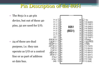 Pin Description of the 8051
• The 8051 is a 40 pin
device, but out of these 40
pins, 32 are used for I/O.
• 24 of these are dual
purpose, i.e. they can
operate as I/O or a control
line or as part of address
or date bus.
 