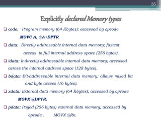 35
 code: Program memory (64 Kbytes); accessed by opcode
MOVC A, @A+DPTR.
 data: Directly addressable internal data memory; fastest
access to full internal address space (256 bytes).
 idata: Indirectly addressable internal data memory; accessed
across the internal address space (128 bytes).
 bdata: Bit-addressable internal data memory; allows mixed bit
and byte access (16 bytes).
 xdata: External data memory (64 Kbytes); accessed by opcode
MOVX @DPTR.
 pdata: Paged (256 bytes) external data memory; accessed by
opcode . MOVX @Rn.
Explicitly declaredMemorytypes
 
