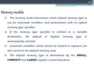 36
Memory models
 The memory model determines which default memory type to
use for automatic variables, and declarations with no explicit
memory type specifier.
 If the memory type specifier is omitted in a variable
declaration, the default or implicit memory type is
automatically selected.
 Automatic variables which cannot be located in registers are
also stored in the default memory area.
 The default memory type is determined by the SMALL,
COMPACT and LARGE compiler control directives.
 