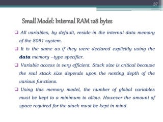 Small Model: Internal RAM128 bytes
 All variables, by default, reside in the internal data memory
of the 8051 system.
 It is the same as if they were declared explicitly using the
data memory --type specifier.
 Variable access is very efficient. Stack size is critical because
the real stack size depends upon the nesting depth of the
various functions.
 Using this memory model, the number of global variables
must be kept to a minimum to allow. However the amount of
space required for the stack must be kept in mind.
37
 