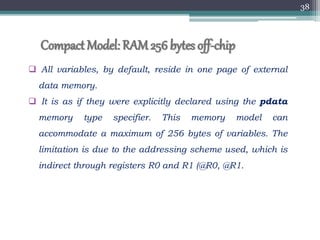 Compact Model: RAM256bytes off-chip
 All variables, by default, reside in one page of external
data memory.
 It is as if they were explicitly declared using the pdata
memory type specifier. This memory model can
accommodate a maximum of 256 bytes of variables. The
limitation is due to the addressing scheme used, which is
indirect through registers R0 and R1 (@R0, @R1.
38
 