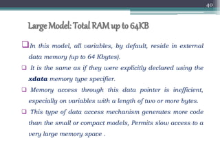 Large Model: Total RAMup to 64KB
In this model, all variables, by default, reside in external
data memory (up to 64 Kbytes).
 It is the same as if they were explicitly declared using the
xdata memory type specifier.
 Memory access through this data pointer is inefficient,
especially on variables with a length of two or more bytes.
 This type of data access mechanism generates more code
than the small or compact models, Permits slow access to a
very large memory space .
40
 