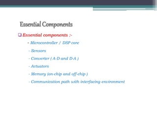 Essential Components
Essential components :-
- Microcontroller / DSP core
- Sensors
- Converter ( A-D and D-A )
- Actuators
- Memory (on-chip and off-chip )
- Communication path with interfacing environment
 