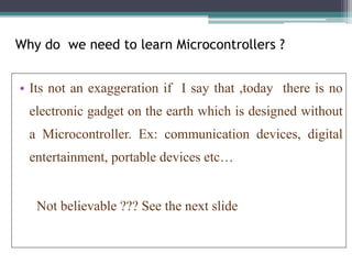 Why do we need to learn Microcontrollers ?
• Its not an exaggeration if I say that ,today there is no
electronic gadget on the earth which is designed without
a Microcontroller. Ex: communication devices, digital
entertainment, portable devices etc…
Not believable ??? See the next slide
 