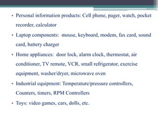 • Personal information products: Cell phone, pager, watch, pocket
recorder, calculator
• Laptop components: mouse, keyboard, modem, fax card, sound
card, battery charger
• Home appliances: door lock, alarm clock, thermostat, air
conditioner, TV remote, VCR, small refrigerator, exercise
equipment, washer/dryer, microwave oven
• Industrial equipment: Temperature/pressure controllers,
Counters, timers, RPM Controllers
• Toys: video games, cars, dolls, etc.
 