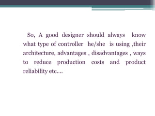 So, A good designer should always know
what type of controller he/she is using ,their
architecture, advantages , disadvantages , ways
to reduce production costs and product
reliability etc….
 