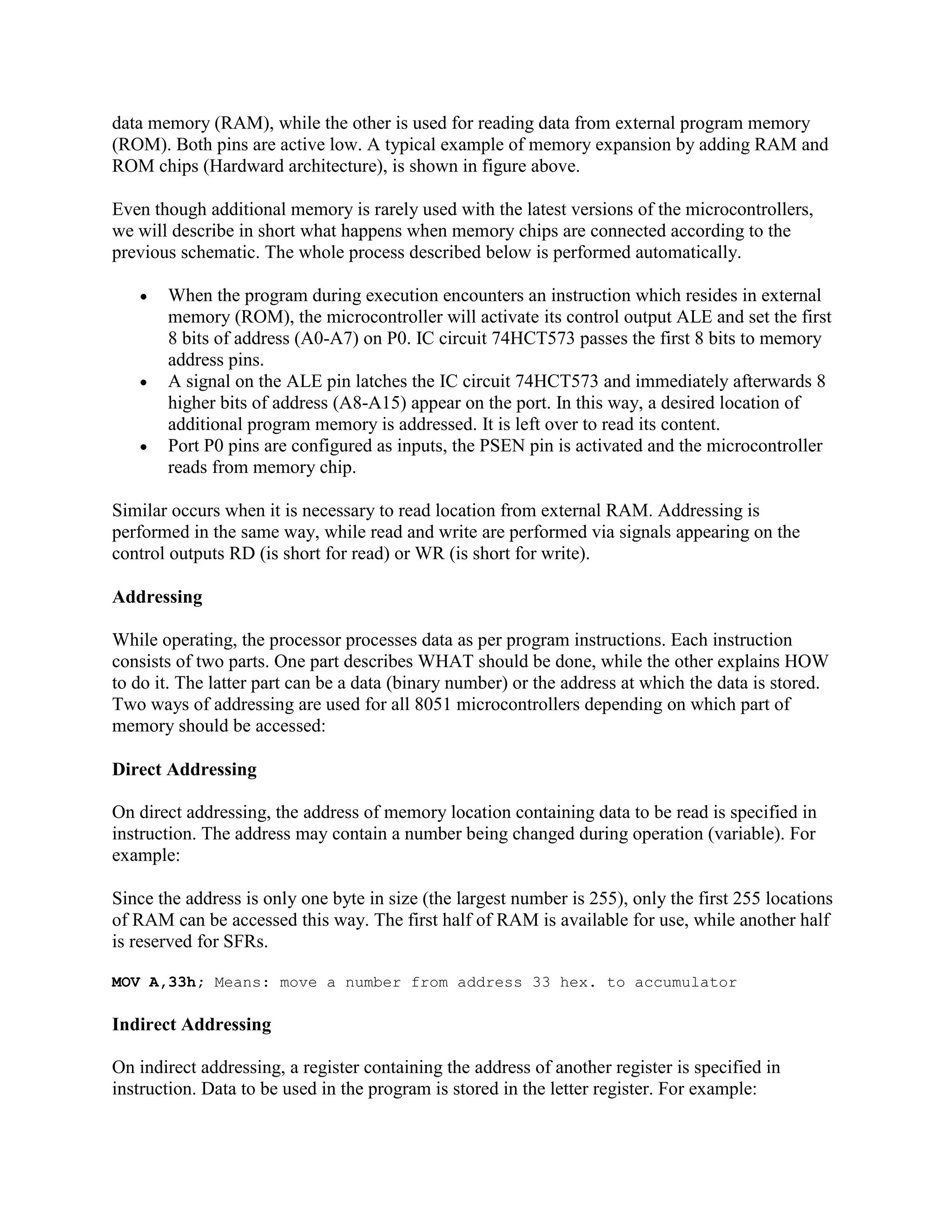 data memory (RAM), while the other is used for reading data from external program memory
(ROM). Both pins are active low. A typical example of memory expansion by adding RAM and
ROM chips (Hardward architecture), is shown in figure above.

Even though additional memory is rarely used with the latest versions of the microcontrollers,
we will describe in short what happens when memory chips are connected according to the
previous schematic. The whole process described below is performed automatically.

       When the program during execution encounters an instruction which resides in external
       memory (ROM), the microcontroller will activate its control output ALE and set the first
       8 bits of address (A0-A7) on P0. IC circuit 74HCT573 passes the first 8 bits to memory
       address pins.
       A signal on the ALE pin latches the IC circuit 74HCT573 and immediately afterwards 8
       higher bits of address (A8-A15) appear on the port. In this way, a desired location of
       additional program memory is addressed. It is left over to read its content.
       Port P0 pins are configured as inputs, the PSEN pin is activated and the microcontroller
       reads from memory chip.

Similar occurs when it is necessary to read location from external RAM. Addressing is
performed in the same way, while read and write are performed via signals appearing on the
control outputs RD (is short for read) or WR (is short for write).

Addressing

While operating, the processor processes data as per program instructions. Each instruction
consists of two parts. One part describes WHAT should be done, while the other explains HOW
to do it. The latter part can be a data (binary number) or the address at which the data is stored.
Two ways of addressing are used for all 8051 microcontrollers depending on which part of
memory should be accessed:

Direct Addressing

On direct addressing, the address of memory location containing data to be read is specified in
instruction. The address may contain a number being changed during operation (variable). For
example:

Since the address is only one byte in size (the largest number is 255), only the first 255 locations
of RAM can be accessed this way. The first half of RAM is available for use, while another half
is reserved for SFRs.

MOV A,33h; Means: move a number from address 33 hex. to accumulator

Indirect Addressing

On indirect addressing, a register containing the address of another register is specified in
instruction. Data to be used in the program is stored in the letter register. For example:
 