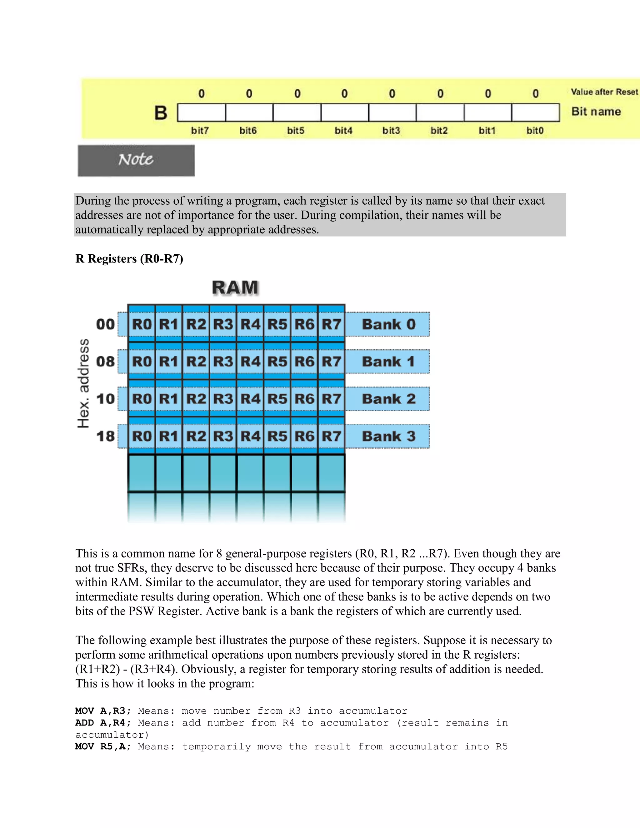 During the process of writing a program, each register is called by its name so that their exact
addresses are not of importance for the user. During compilation, their names will be
automatically replaced by appropriate addresses.

R Registers (R0-R7)




This is a common name for 8 general-purpose registers (R0, R1, R2 ...R7). Even though they are
not true SFRs, they deserve to be discussed here because of their purpose. They occupy 4 banks
within RAM. Similar to the accumulator, they are used for temporary storing variables and
intermediate results during operation. Which one of these banks is to be active depends on two
bits of the PSW Register. Active bank is a bank the registers of which are currently used.

The following example best illustrates the purpose of these registers. Suppose it is necessary to
perform some arithmetical operations upon numbers previously stored in the R registers:
(R1+R2) - (R3+R4). Obviously, a register for temporary storing results of addition is needed.
This is how it looks in the program:

MOV A,R3; Means: move number from R3 into accumulator
ADD A,R4; Means: add number from R4 to accumulator (result remains in
accumulator)
MOV R5,A; Means: temporarily move the result from accumulator into R5
 