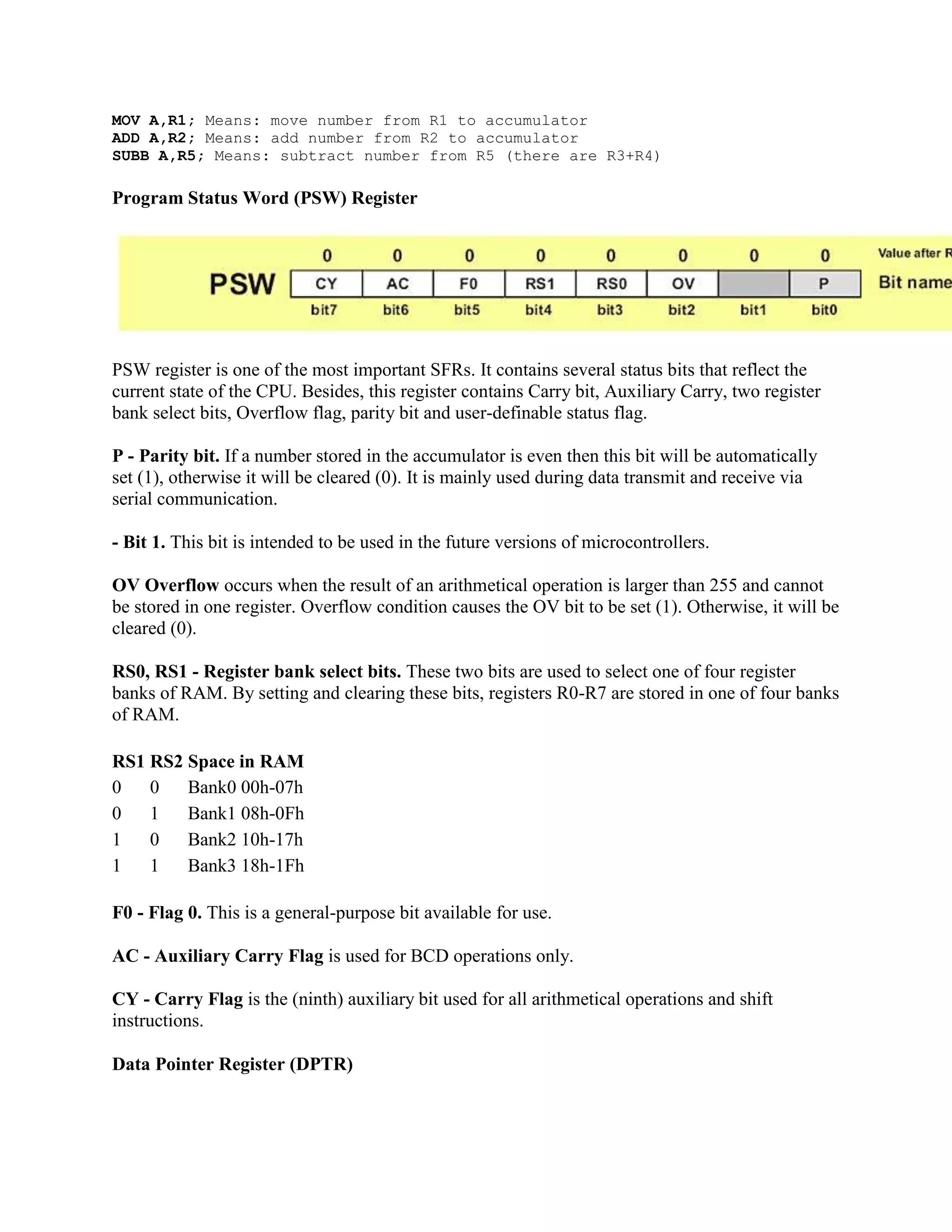 MOV A,R1; Means: move number from R1 to accumulator
ADD A,R2; Means: add number from R2 to accumulator
SUBB A,R5; Means: subtract number from R5 (there are R3+R4)

Program Status Word (PSW) Register




PSW register is one of the most important SFRs. It contains several status bits that reflect the
current state of the CPU. Besides, this register contains Carry bit, Auxiliary Carry, two register
bank select bits, Overflow flag, parity bit and user-definable status flag.

P - Parity bit. If a number stored in the accumulator is even then this bit will be automatically
set (1), otherwise it will be cleared (0). It is mainly used during data transmit and receive via
serial communication.

- Bit 1. This bit is intended to be used in the future versions of microcontrollers.

OV Overflow occurs when the result of an arithmetical operation is larger than 255 and cannot
be stored in one register. Overflow condition causes the OV bit to be set (1). Otherwise, it will be
cleared (0).

RS0, RS1 - Register bank select bits. These two bits are used to select one of four register
banks of RAM. By setting and clearing these bits, registers R0-R7 are stored in one of four banks
of RAM.

RS1 RS2 Space in RAM
0   0   Bank0 00h-07h
0   1   Bank1 08h-0Fh
1   0   Bank2 10h-17h
1   1   Bank3 18h-1Fh

F0 - Flag 0. This is a general-purpose bit available for use.

AC - Auxiliary Carry Flag is used for BCD operations only.

CY - Carry Flag is the (ninth) auxiliary bit used for all arithmetical operations and shift
instructions.

Data Pointer Register (DPTR)
 