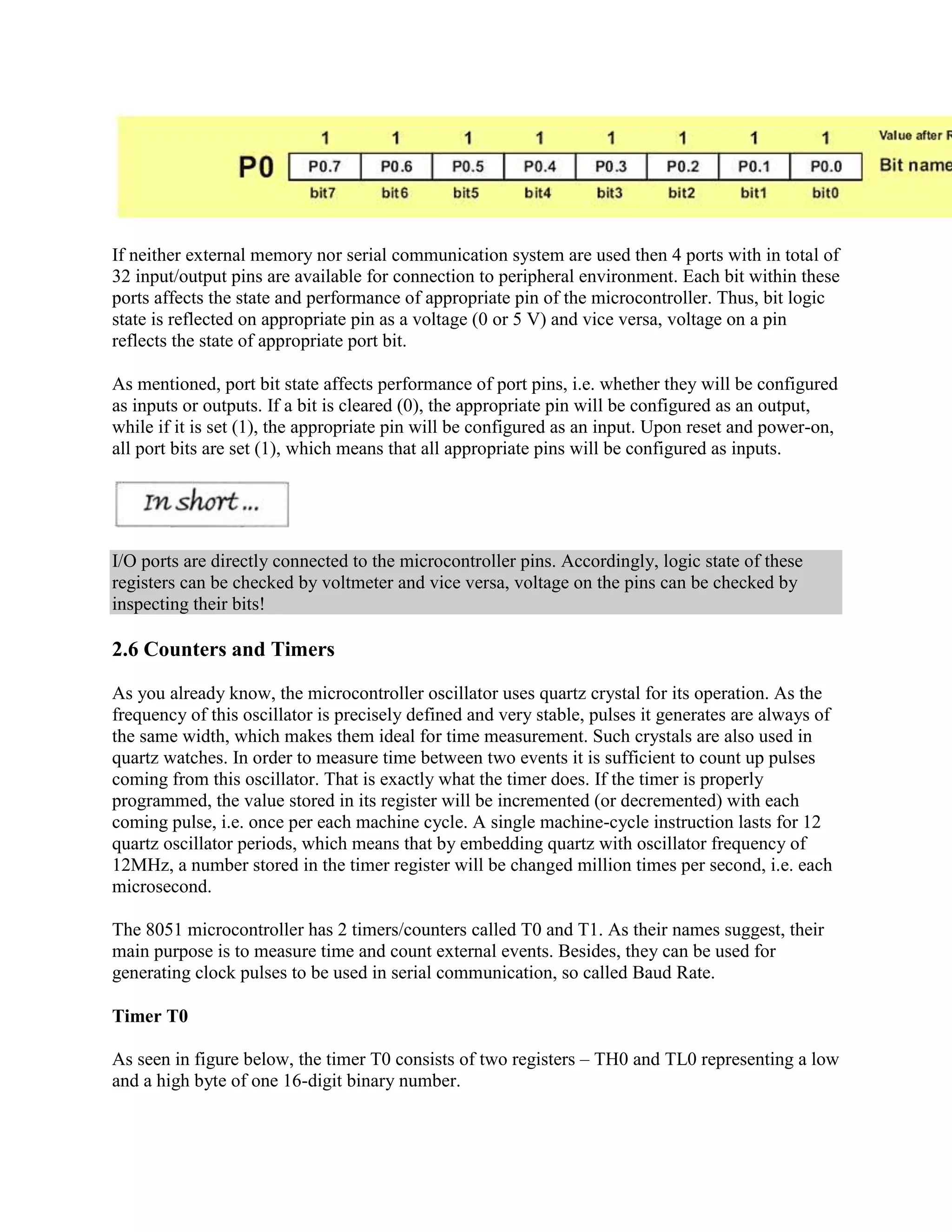 If neither external memory nor serial communication system are used then 4 ports with in total of
32 input/output pins are available for connection to peripheral environment. Each bit within these
ports affects the state and performance of appropriate pin of the microcontroller. Thus, bit logic
state is reflected on appropriate pin as a voltage (0 or 5 V) and vice versa, voltage on a pin
reflects the state of appropriate port bit.

As mentioned, port bit state affects performance of port pins, i.e. whether they will be configured
as inputs or outputs. If a bit is cleared (0), the appropriate pin will be configured as an output,
while if it is set (1), the appropriate pin will be configured as an input. Upon reset and power-on,
all port bits are set (1), which means that all appropriate pins will be configured as inputs.




I/O ports are directly connected to the microcontroller pins. Accordingly, logic state of these
registers can be checked by voltmeter and vice versa, voltage on the pins can be checked by
inspecting their bits!

2.6 Counters and Timers

As you already know, the microcontroller oscillator uses quartz crystal for its operation. As the
frequency of this oscillator is precisely defined and very stable, pulses it generates are always of
the same width, which makes them ideal for time measurement. Such crystals are also used in
quartz watches. In order to measure time between two events it is sufficient to count up pulses
coming from this oscillator. That is exactly what the timer does. If the timer is properly
programmed, the value stored in its register will be incremented (or decremented) with each
coming pulse, i.e. once per each machine cycle. A single machine-cycle instruction lasts for 12
quartz oscillator periods, which means that by embedding quartz with oscillator frequency of
12MHz, a number stored in the timer register will be changed million times per second, i.e. each
microsecond.

The 8051 microcontroller has 2 timers/counters called T0 and T1. As their names suggest, their
main purpose is to measure time and count external events. Besides, they can be used for
generating clock pulses to be used in serial communication, so called Baud Rate.

Timer T0

As seen in figure below, the timer T0 consists of two registers – TH0 and TL0 representing a low
and a high byte of one 16-digit binary number.
 