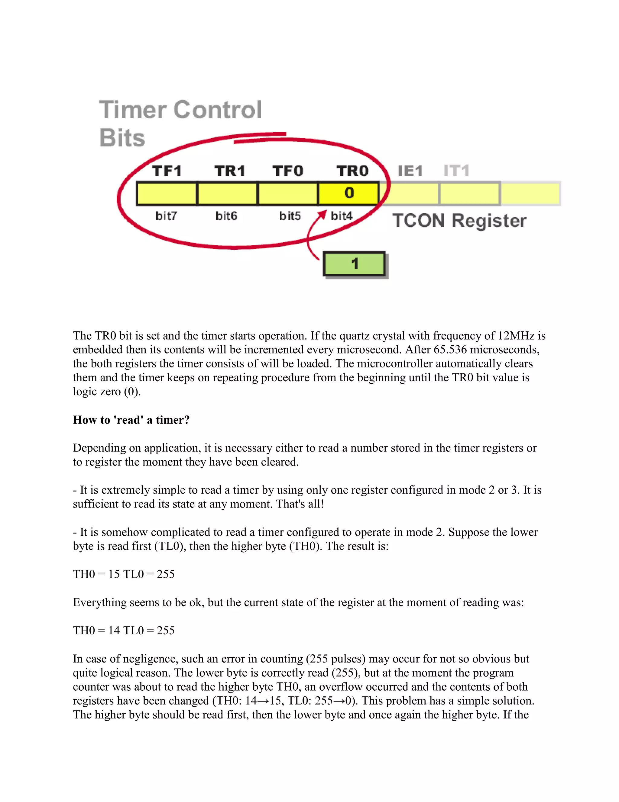 The TR0 bit is set and the timer starts operation. If the quartz crystal with frequency of 12MHz is
embedded then its contents will be incremented every microsecond. After 65.536 microseconds,
the both registers the timer consists of will be loaded. The microcontroller automatically clears
them and the timer keeps on repeating procedure from the beginning until the TR0 bit value is
logic zero (0).

How to 'read' a timer?

Depending on application, it is necessary either to read a number stored in the timer registers or
to register the moment they have been cleared.

- It is extremely simple to read a timer by using only one register configured in mode 2 or 3. It is
sufficient to read its state at any moment. That's all!

- It is somehow complicated to read a timer configured to operate in mode 2. Suppose the lower
byte is read first (TL0), then the higher byte (TH0). The result is:

TH0 = 15 TL0 = 255

Everything seems to be ok, but the current state of the register at the moment of reading was:

TH0 = 14 TL0 = 255

In case of negligence, such an error in counting (255 pulses) may occur for not so obvious but
quite logical reason. The lower byte is correctly read (255), but at the moment the program
counter was about to read the higher byte TH0, an overflow occurred and the contents of both
registers have been changed (TH0: 14→15, TL0: 255→0). This problem has a simple solution.
The higher byte should be read first, then the lower byte and once again the higher byte. If the
 